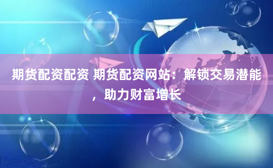 期货配资配资 期货配资网站：解锁交易潜能，助力财富增长