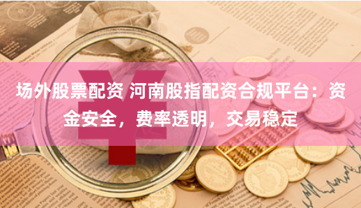 场外股票配资 河南股指配资合规平台：资金安全，费率透明，交易稳定